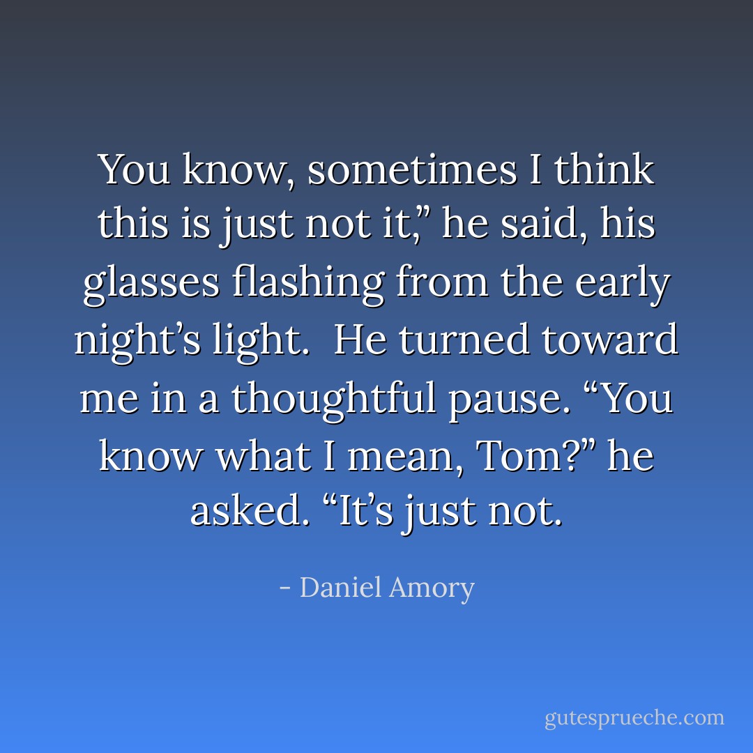 You know, sometimes I think this is just not it,” he said, his glasses flashing from the early night’s light. <br />He turned toward me in a thoughtful pause.<br />“You know what I mean, Tom?” he asked. “It’s just not. - Daniel Amory