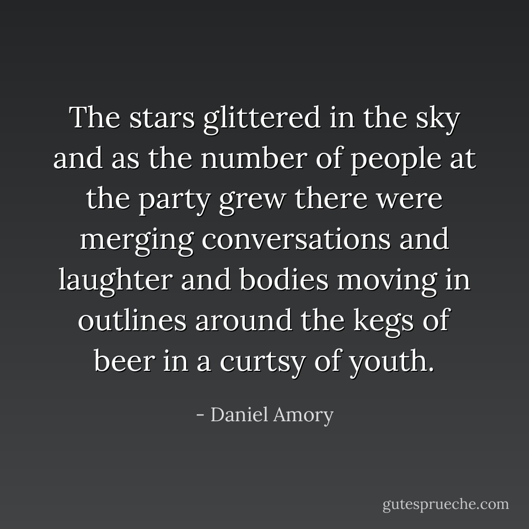 The stars glittered in the sky and as the number of people at the party grew there were merging conversations and laughter and bodies moving in outlines around the kegs of beer in a curtsy of youth. - Daniel Amory
