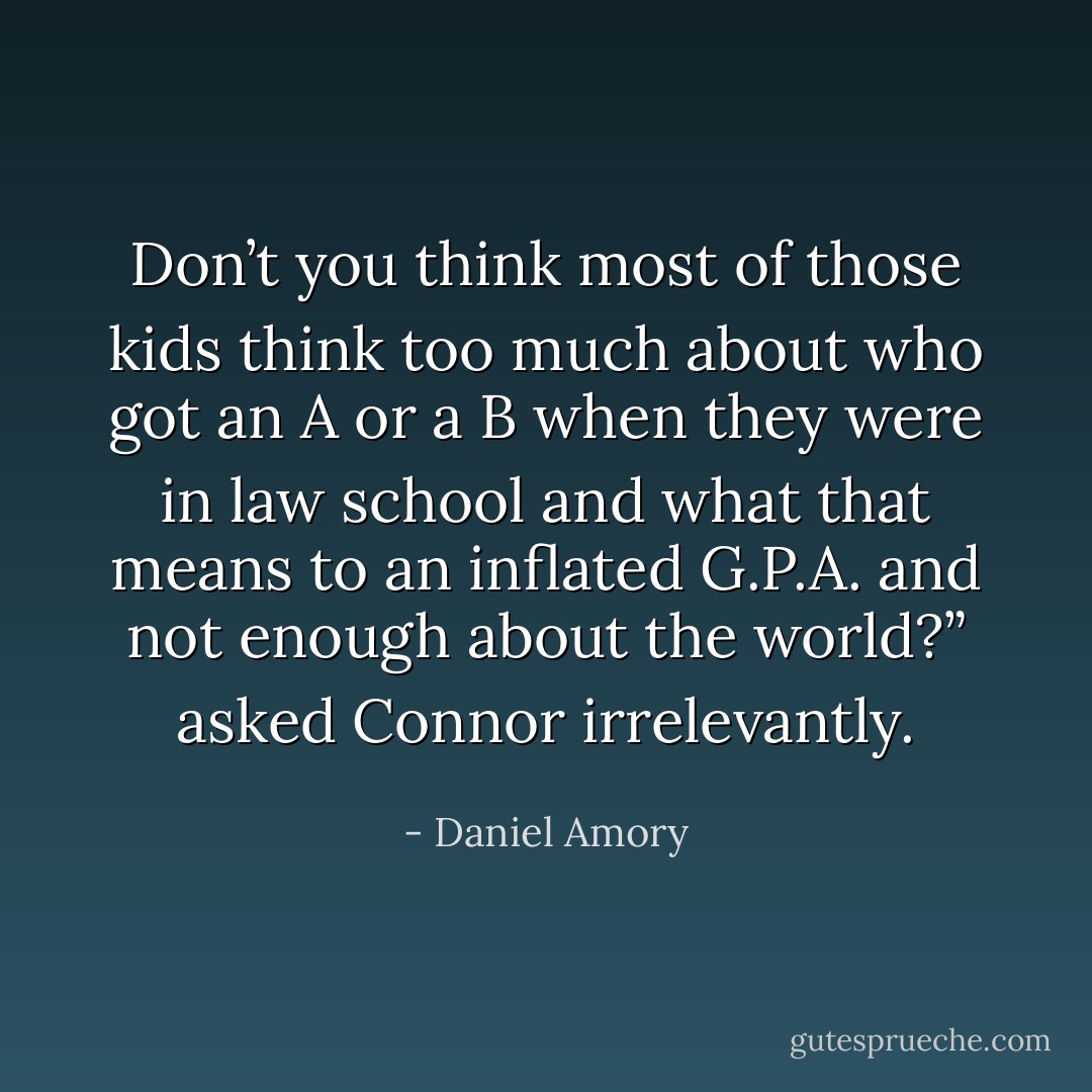 Don’t you think most of those kids think too much about who got an A or a B when they were in law school and what that means to an inflated G.P.A. and not enough about the world?” asked Connor irrelevantly. - Daniel Amory