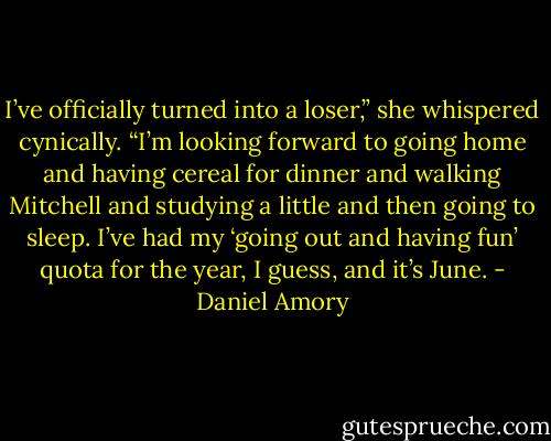 I’ve officially turned into a loser,” she whispered cynically. “I’m looking forward to going home and having cereal for dinner and walking Mitchell and studying a little and then going to sleep. I’ve had my ‘going out and having fun’ quota for the year, I guess, and it’s June. - Daniel Amory