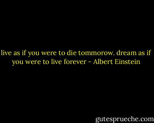 live as if you were to die tommorow.<br />dream as if you were to live forever - Albert Einstein