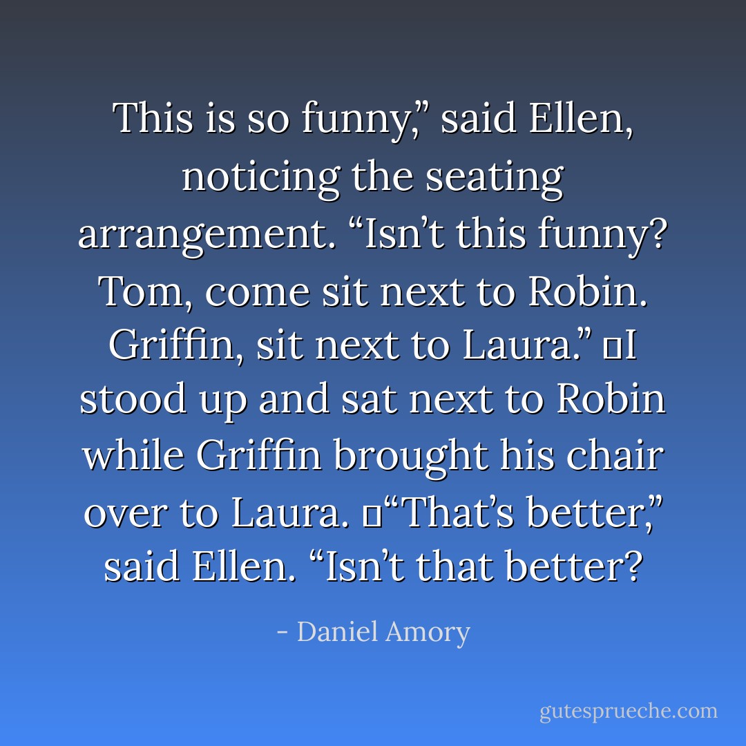 This is so funny,” said Ellen, noticing the seating arrangement. “Isn’t this funny? Tom, come sit next to Robin. Griffin, sit next to Laura.”<br />	I stood up and sat next to Robin while Griffin brought his chair over to Laura.<br />	“That’s better,” said Ellen. “Isn’t that better? - Daniel Amory
