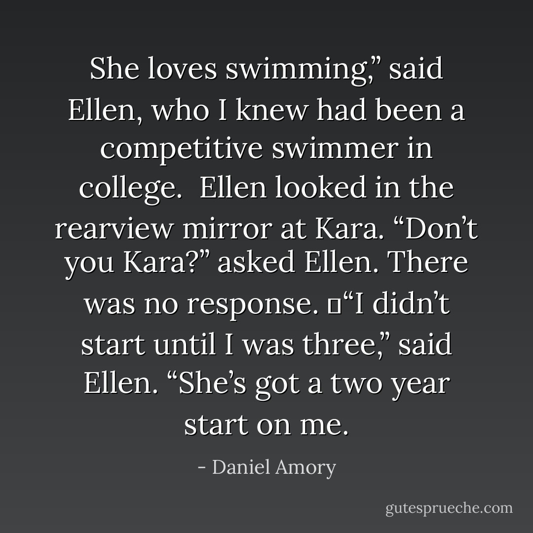 She loves swimming,” said Ellen, who I knew had been a competitive swimmer in college. <br />Ellen looked in the rearview mirror at Kara.<br />“Don’t you Kara?” asked Ellen.<br />There was no response.<br />	“I didn’t start until I was three,” said Ellen. “She’s got a two year start on me. - Daniel Amory