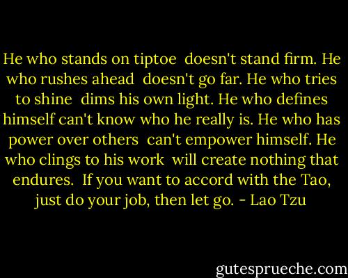 He who stands on tiptoe <br />doesn't stand firm.<br />He who rushes ahead <br />doesn't go far.<br />He who tries to shine <br />dims his own light.<br />He who defines himself<br />can't know who he really is.<br />He who has power over others <br />can't empower himself.<br />He who clings to his work <br />will create nothing that endures.<br /><br />If you want to accord with the Tao,<br />just do your job, then let go. - Lao Tzu