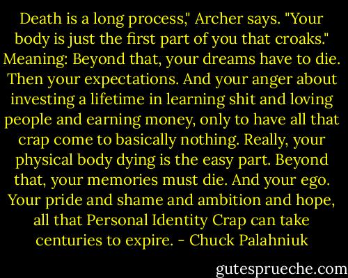 Death is a long process," Archer says. "Your body is just the first part of you that croaks." Meaning: Beyond that, your dreams have to die. Then your expectations. And your anger about investing a lifetime in learning shit and loving people and earning money, only to have all that crap come to basically nothing. Really, your physical body dying is the easy part. Beyond that, your memories must die. And your ego. Your pride and shame and ambition and hope, all that Personal Identity Crap can take centuries to expire. - Chuck Palahniuk