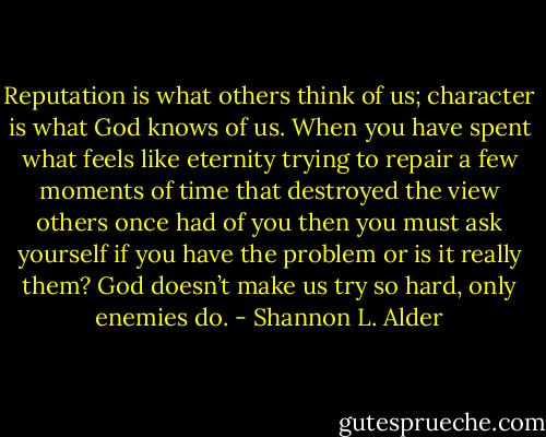 Reputation is what others think of us; character is what God knows of us. When you have spent what feels like eternity trying to repair a few moments of time that destroyed the view others once had of you then you must ask yourself if you have the problem or is it really them? God doesn’t make us try so hard, only enemies do. - Shannon L. Alder