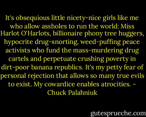It's obsequious little nicety-nice girls like me who allow assholes to run the world: Miss Harlot O'Harlots, billionaire phony tree huggers, hypocrite drug-snorting, weed-puffing peace activists who fund the mass-murdering drug cartels and perpetuate crushing poverty in dirt-poor banana republics. It's my petty fear of personal rejection that allows so many true evils to exist. My cowardice enables atrocities. - Chuck Palahniuk