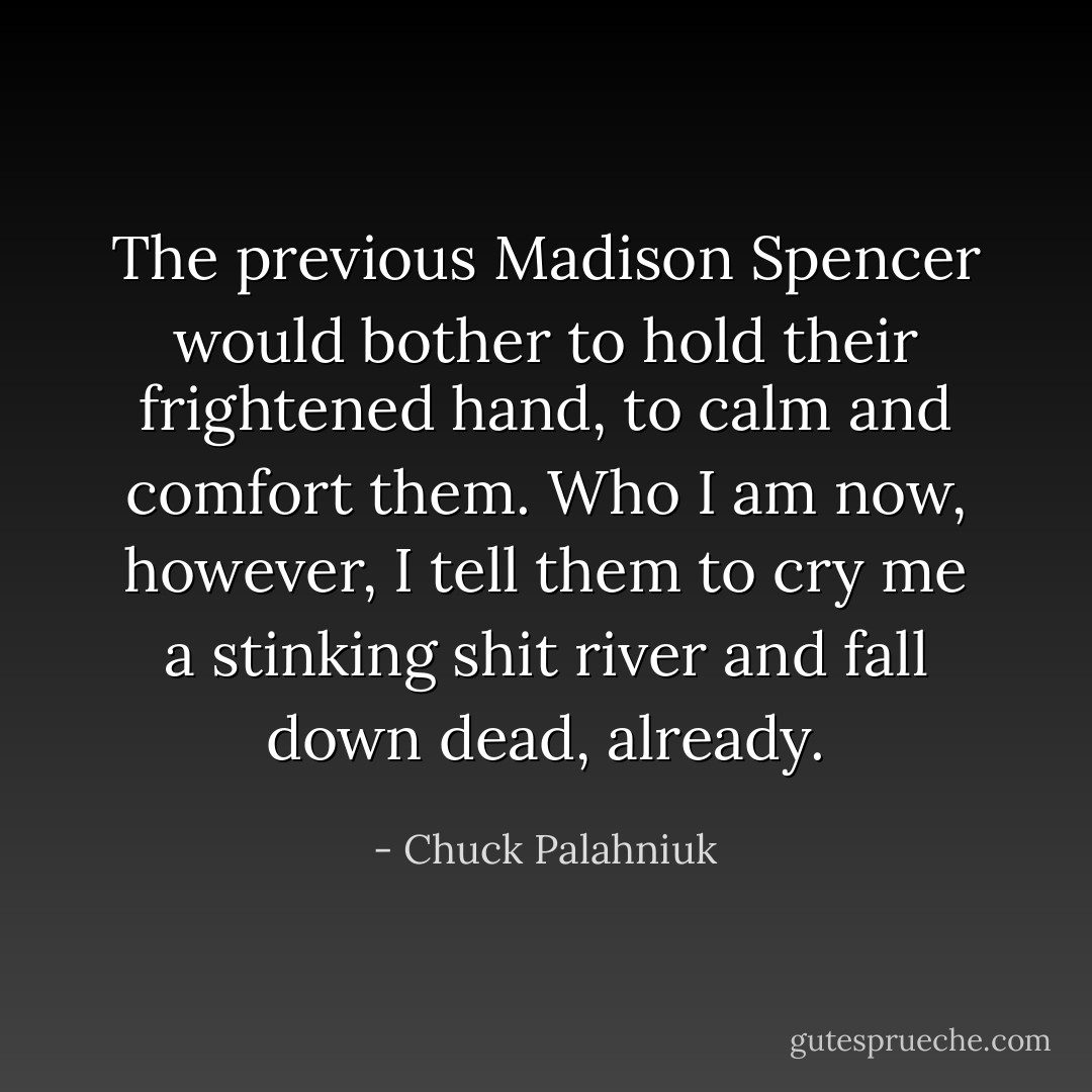 The previous Madison Spencer would bother to hold their frightened hand, to calm and comfort them. Who I am now, however, I tell them to cry me a stinking shit river and fall down dead, already. - Chuck Palahniuk