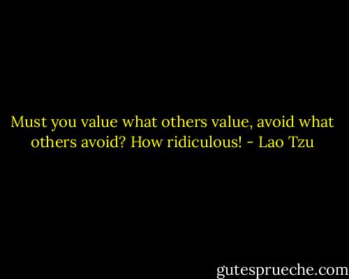 Must you value what others value,<br />avoid what others avoid?<br />How ridiculous! - Lao Tzu