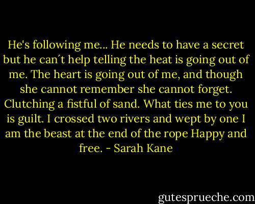 He's following me... He needs to have a secret but he can´t help telling the heat is going out of me. The heart is going out of me, and though she cannot remember she cannot forget. Clutching a fistful of sand. What ties me to you is guilt. I crossed two rivers and wept by one I am the beast at the end of the rope Happy and free. - Sarah Kane