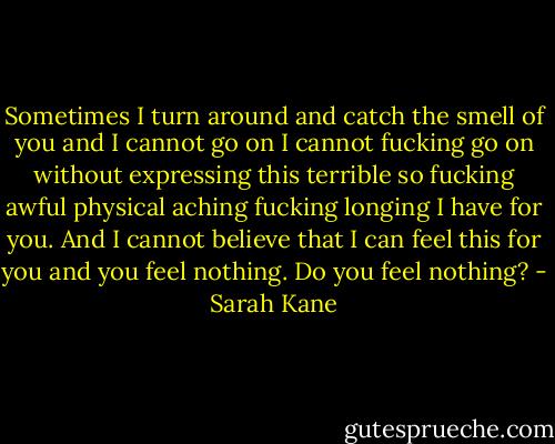 Sometimes I turn around and catch the smell of you and I cannot go on I cannot fucking go on without expressing this terrible so fucking awful physical aching fucking longing I have for you. And I cannot believe that I can feel this for you and you feel nothing. Do you feel nothing? - Sarah Kane