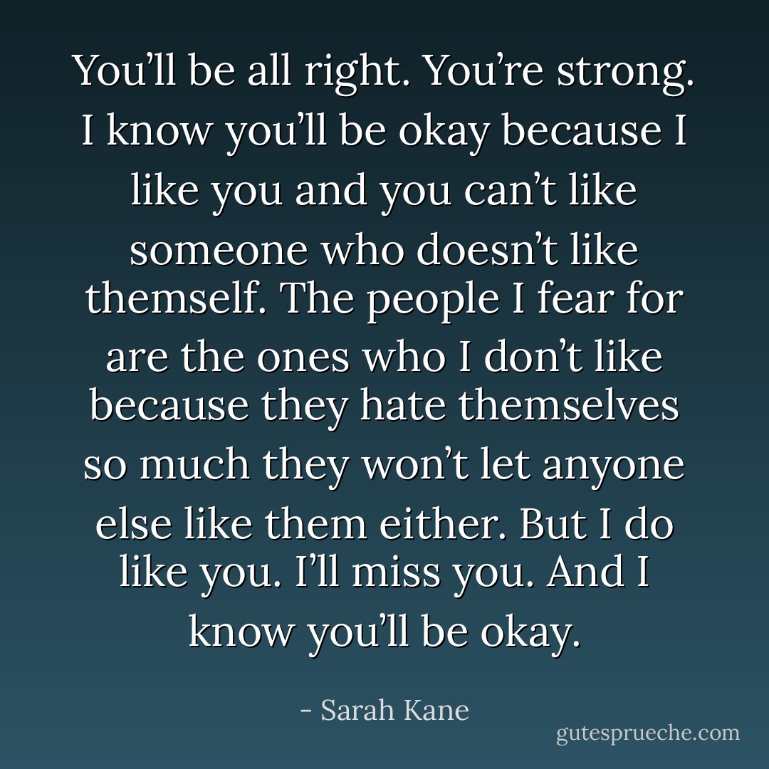 You’ll be all right. You’re strong. I know you’ll be okay because I like you and you can’t like someone who doesn’t like themself. The people I fear for are the ones who I don’t like because they hate themselves so much they won’t let anyone else like them either. But I do like you. I’ll miss you. And I know you’ll be okay. - Sarah Kane