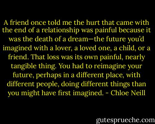 A friend once told me the hurt that came with the end of a relationship was painful because it was the death of a dream—the future you’d imagined with a lover, a loved one, a child, or a friend. That loss was its own painful, nearly tangible thing. You had to reimagine your future, perhaps in a different place, with different people, doing different things than you might have first imagined. - Chloe Neill