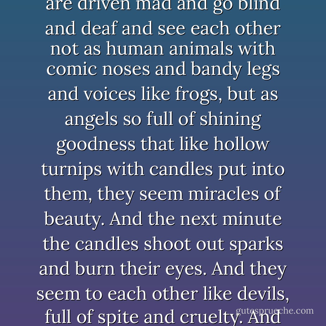 Why,' I said, quite surprised by my own eloquence in inventing all this stuff, 'it happens every day. The old old story. Boys and girls fall in love, that is, they are driven mad and go blind and deaf and see each other not as human animals with comic noses and bandy legs and voices like frogs, but as angels so full of shining goodness that like hollow turnips with candles put into them, they seem miracles of beauty. And the next minute the candles shoot out sparks and burn their eyes. And they seem to each other like devils, full of spite and cruelty. And they will drive each other mad unless they have grown some imagination. Even enough to laugh. - Joyce Cary
