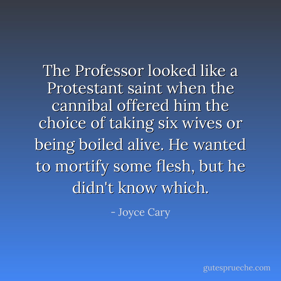 The Professor looked like a Protestant saint when the cannibal offered him the choice of taking six wives or being boiled alive. He wanted to mortify some flesh, but he didn't know which. - Joyce Cary