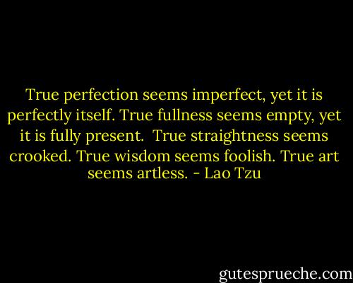True perfection seems imperfect,<br />yet it is perfectly itself.<br />True fullness seems empty,<br />yet it is fully present.<br /><br />True straightness seems crooked.<br />True wisdom seems foolish.<br />True art seems artless. - Lao Tzu