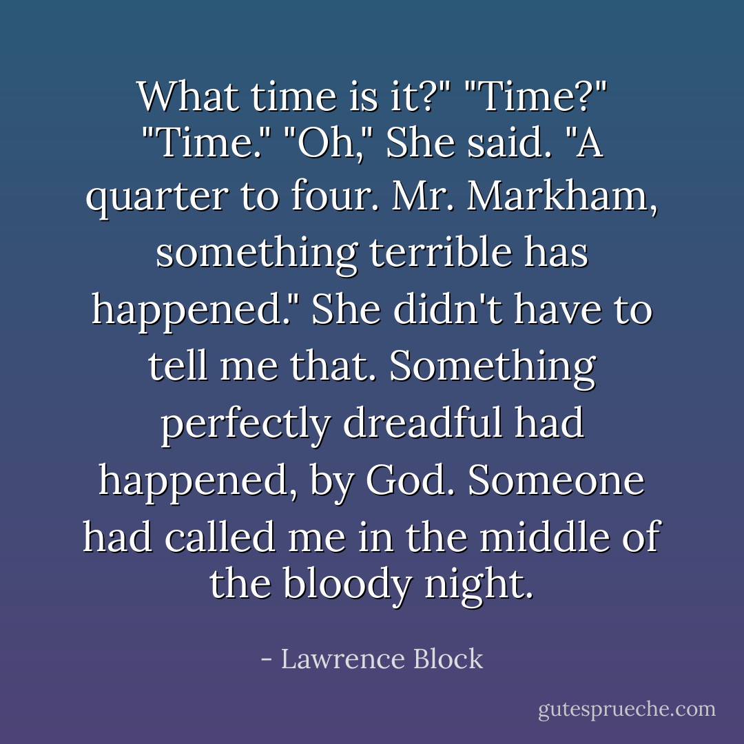 What time is it?"<br />"Time?"<br />"Time."<br />"Oh," She said. "A quarter to four. Mr. Markham, something terrible has happened."<br />She didn't have to tell me that. Something perfectly dreadful had happened, by God. Someone had called me in the middle of the bloody night. - Lawrence Block