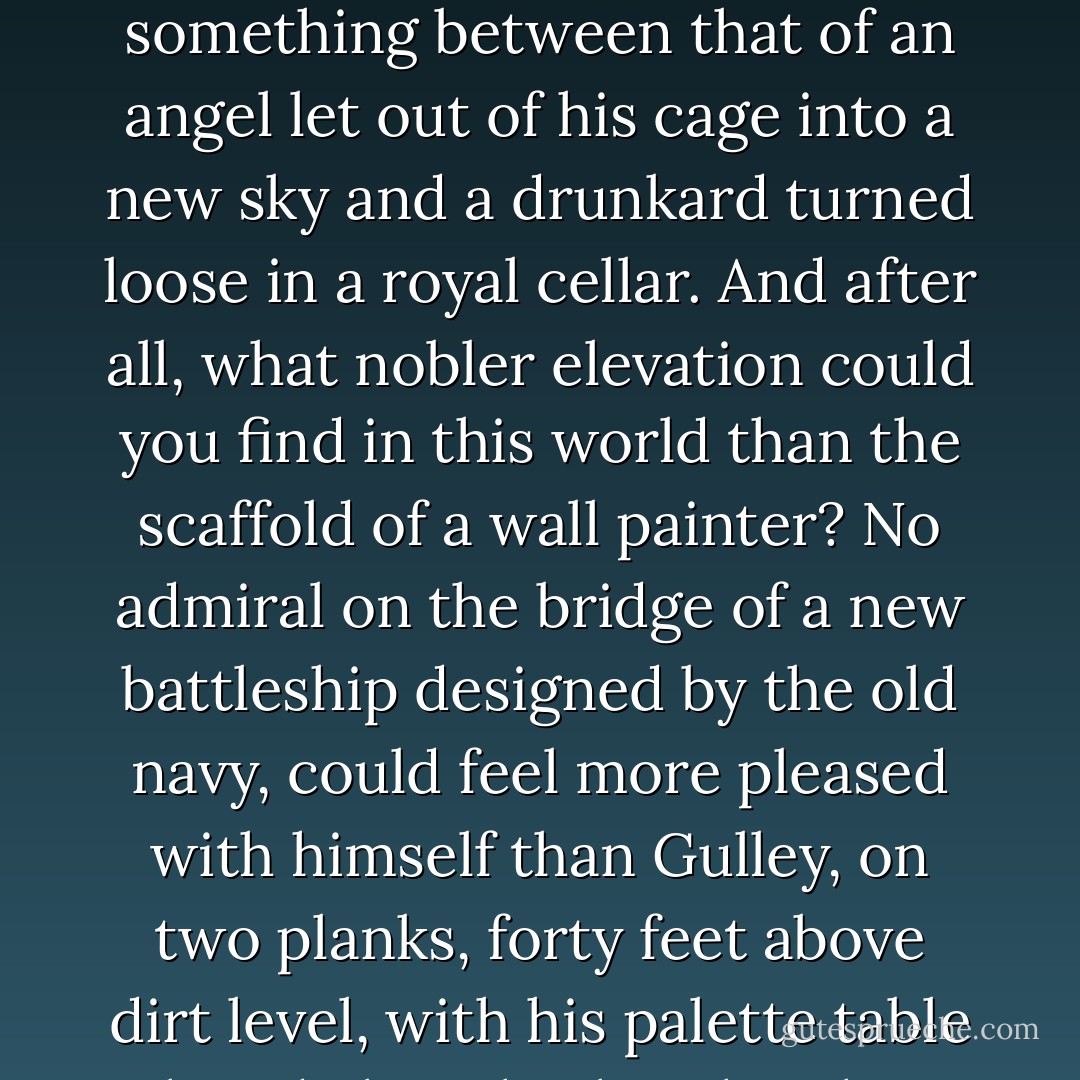 I will admit that I wanted to shout for standing on the top of a scaffold in front of a good new wall always goes to my head. It is a sensation something between that of an angel let out of his cage into a new sky and a drunkard turned loose in a royal cellar.<br />And after all, what nobler elevation could you find in this world than the scaffold of a wall painter? No admiral on the bridge of a new battleship designed by the old navy, could feel more pleased with himself than Gulley, on two planks, forty feet above dirt level, with his palette table beside him, his brush in his hand, and the draught blowing up his trousers; cleared for action. - Joyce Cary