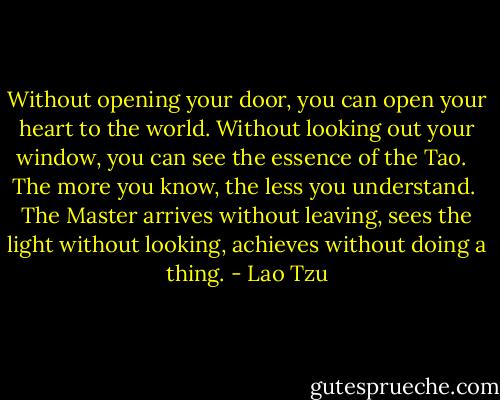 Without opening your door,<br />you can open your heart to the world.<br />Without looking out your window,<br />you can see the essence of the Tao.<br /><br /><br />The more you know,<br />the less you understand.<br /><br />The Master arrives without leaving,<br />sees the light without looking,<br />achieves without doing a thing. - Lao Tzu