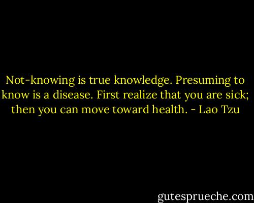 Not-knowing is true knowledge.<br />Presuming to know is a disease.<br />First realize that you are sick;<br />then you can move toward health. - Lao Tzu