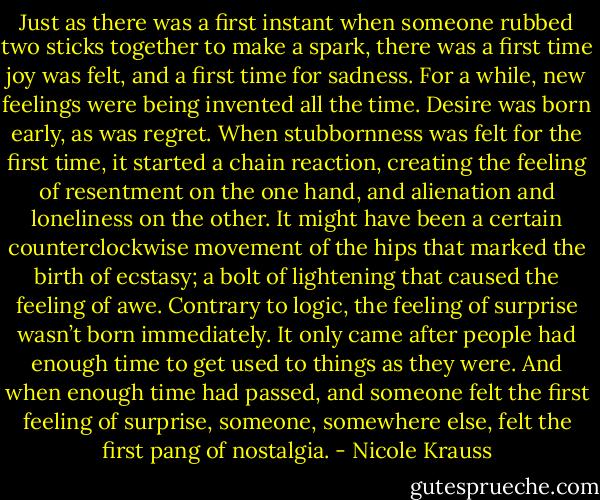 Just as there was a first instant when someone rubbed two sticks together to make a spark, there was a first time joy was felt, and a first time for sadness. For a while, new feelings were being invented all the time. Desire was born early, as was regret. When stubbornness was felt for the first time, it started a chain reaction, creating the feeling of resentment on the one hand, and alienation and loneliness on the other. It might have been a certain counterclockwise movement of the hips that marked the birth of ecstasy; a bolt of lightening that caused the feeling of awe. Contrary to logic, the feeling of surprise wasn’t born immediately. It only came after people had enough time to get used to things as they were. And when enough time had passed, and someone felt the first feeling of surprise, someone, somewhere else, felt the first pang of nostalgia. - Nicole Krauss