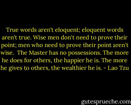 True words aren't eloquent;<br />eloquent words aren't true.<br />Wise men don't need to prove their point;<br />men who need to prove their point aren't wise.<br /><br />The Master has no possessions.<br />The more he does for others,<br />the happier he is.<br />The more he gives to others,<br />the wealthier he is. - Lao Tzu