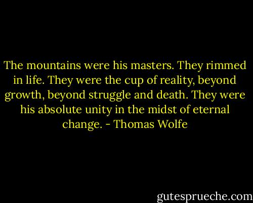 The mountains were his masters. They rimmed in life. They were the cup of reality, beyond growth, beyond struggle and death. They were his absolute unity in the midst of eternal change. - Thomas Wolfe