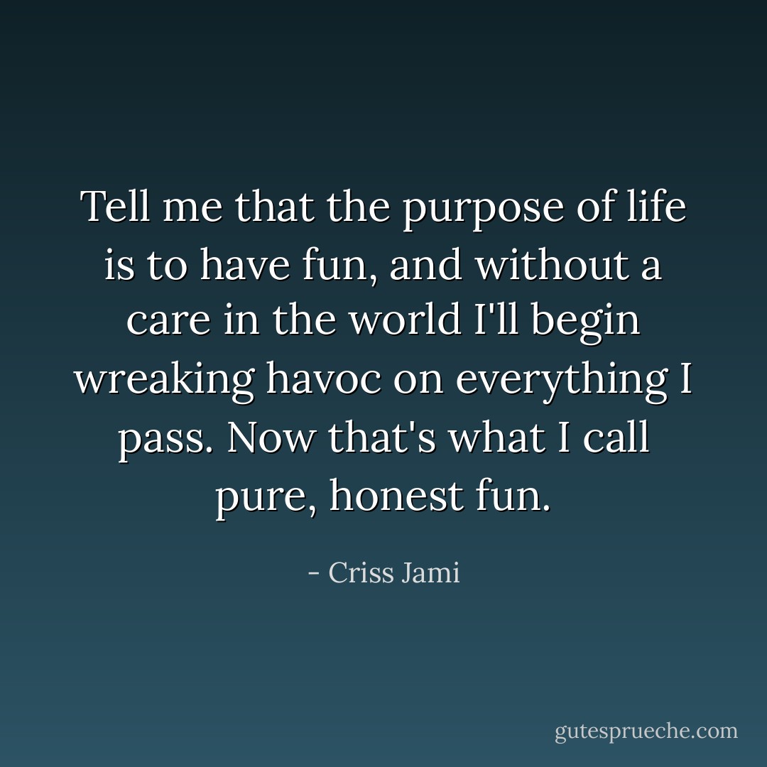 Tell me that the purpose of life is to have fun, and without a care in the world I'll begin wreaking havoc on everything I pass. Now that's what I call pure, honest fun. - Criss Jami