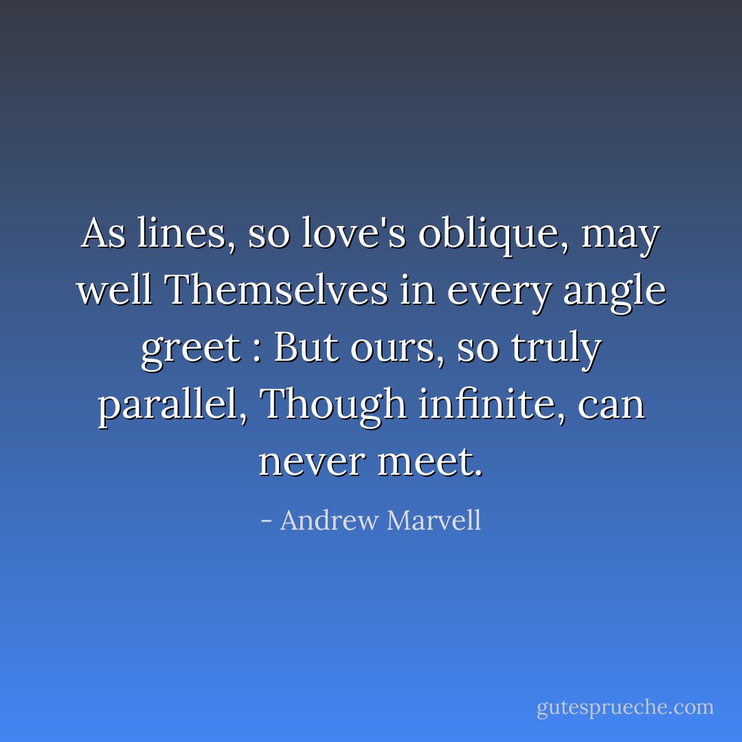 As lines, so love's oblique, may well<br />Themselves in every angle greet :<br />But ours, so truly parallel,<br />Though infinite, can never meet. - Andrew Marvell