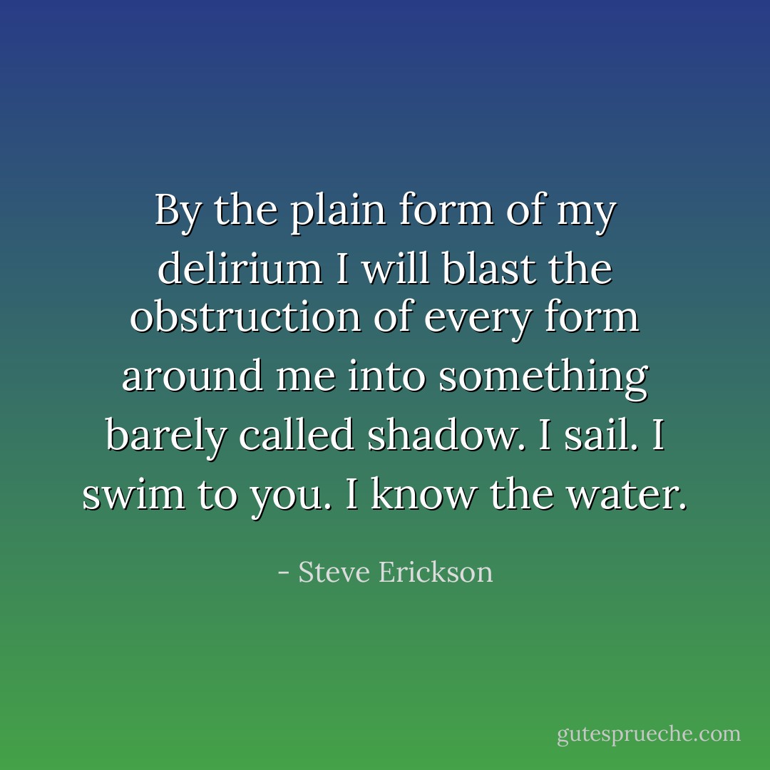 By the plain form of my delirium I will blast the obstruction of every form around me into something barely called shadow. I sail. I swim to you. I know the water. - Steve Erickson