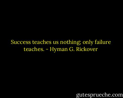 Success teaches us nothing; only failure teaches. - Hyman G. Rickover