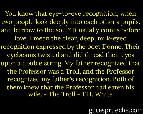 You know that eye-to-eye recognition, when two people look deeply into each other's pupils, and burrow to the soul? It usually comes before love. I mean the clear, deep, milk-eyed recognition expressed by the poet Donne. Their eyebeams twisted and did thread their eyes upon a double string. My father recognized that the Professor was a Troll, and the Professor recognized my father's recognition. Both of them knew that the Professor had eaten his wife. - The Troll - T.H. White