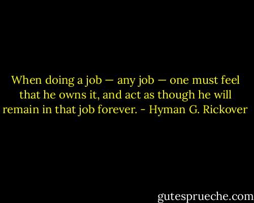 When doing a job — any job — one must feel that he owns it, and act as though he will remain in that job forever. - Hyman G. Rickover