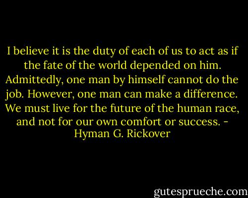 I believe it is the duty of each of us to act as if the fate of the world depended on him. Admittedly, one man by himself cannot do the job. However, one man can make a difference. We must live for the future of the human race, and not for our own comfort or success. - Hyman G. Rickover