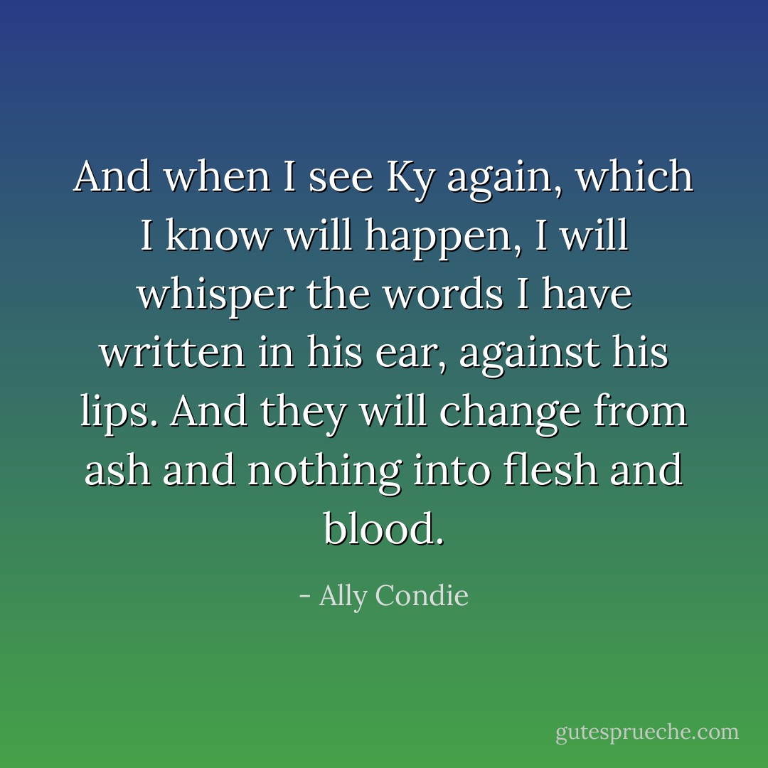 And when I see Ky again, which I know will happen, I will whisper the words I have written in his ear, against his lips. And they will change from ash and nothing into flesh and blood. - Ally Condie