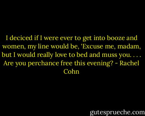 I deciced if I were ever to get into booze and women, my line would be, 'Excuse me, madam, but I would really love to bed and muss you. . . . Are you perchance free this evening? - Rachel Cohn