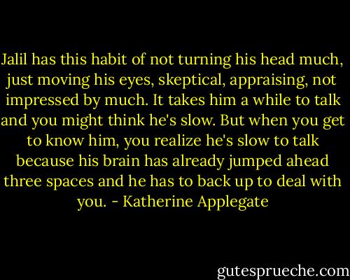 Jalil has this habit of not turning his head much, just moving his eyes, skeptical, appraising, not impressed by much. It takes him a while to talk and you might think he's slow. But when you get to know him, you realize he's slow to talk because his brain has already jumped ahead three spaces and he has to back up to deal with you. - Katherine Applegate
