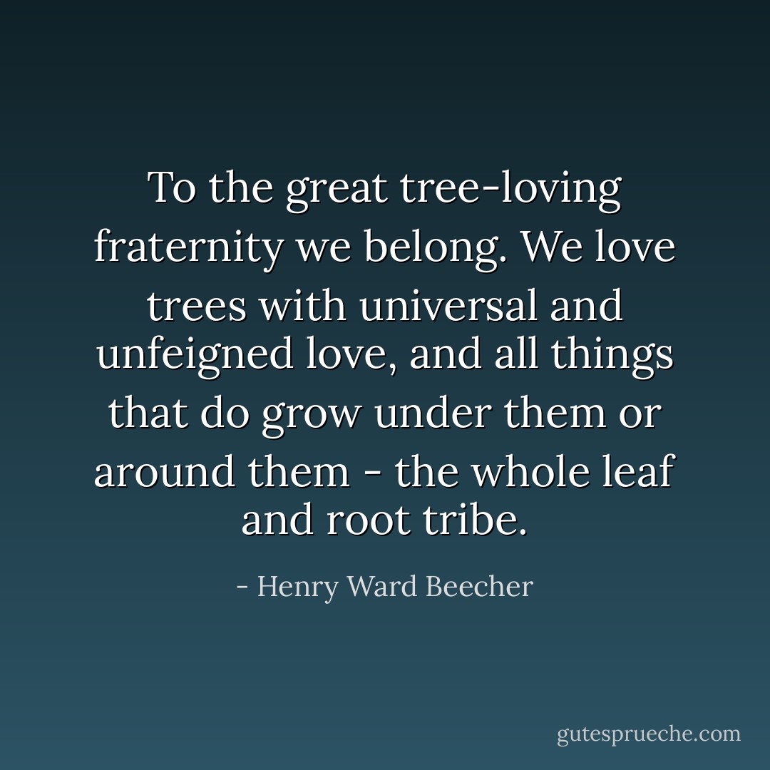 To the great tree-loving fraternity we belong. We love trees with universal and unfeigned love, and all things that do grow under them or around them - the whole leaf and root tribe. - Henry Ward Beecher