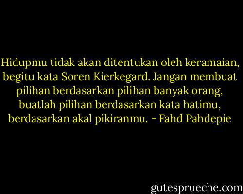 Hidupmu tidak akan ditentukan oleh keramaian, begitu kata Soren Kierkegard. Jangan membuat pilihan berdasarkan pilihan banyak orang, buatlah pilihan berdasarkan kata hatimu, berdasarkan akal pikiranmu. - Fahd Pahdepie