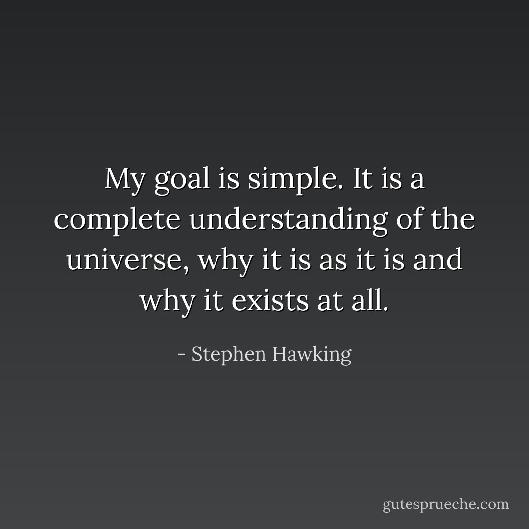 My goal is simple. It is a complete understanding of the universe, why it is as it is and why it exists at all. - Stephen Hawking