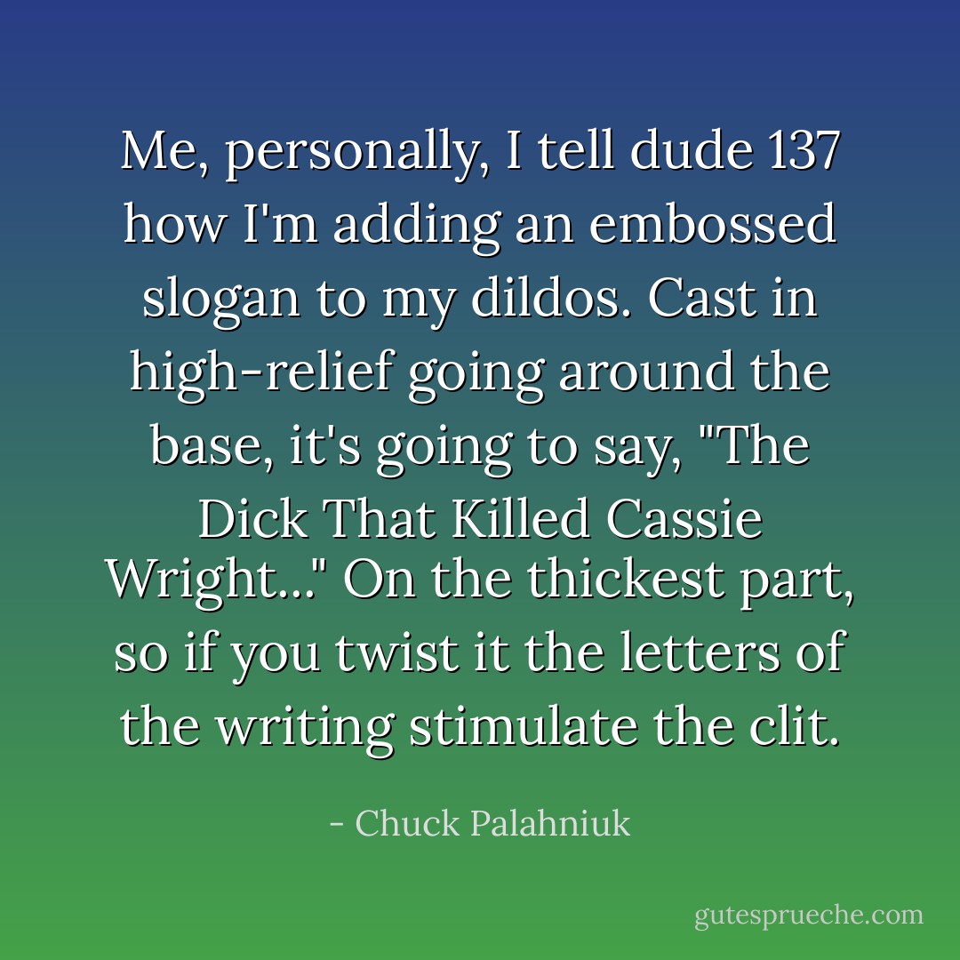 Me, personally, I tell dude 137 how I'm adding an embossed slogan to my dildos. Cast in high-relief going around the base, it's going to say, "The Dick That Killed Cassie Wright..." On the thickest part, so if you twist it the letters of the writing stimulate the clit. - Chuck Palahniuk