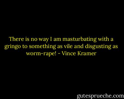 There is no way I am masturbating with a gringo to something as vile and disgusting as worm-rape! - Vince Kramer