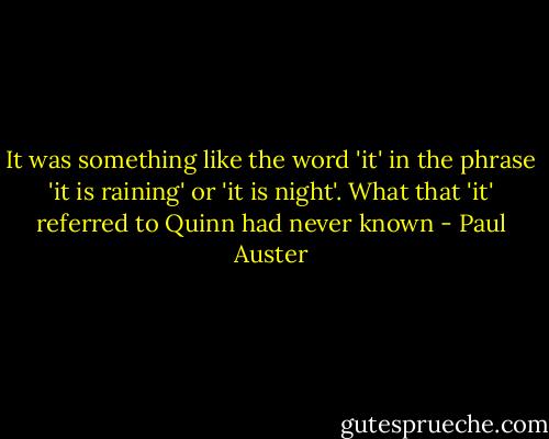 It was something like the word 'it' in the phrase 'it is raining' or 'it is night'. What that 'it' referred to Quinn had never known - Paul Auster