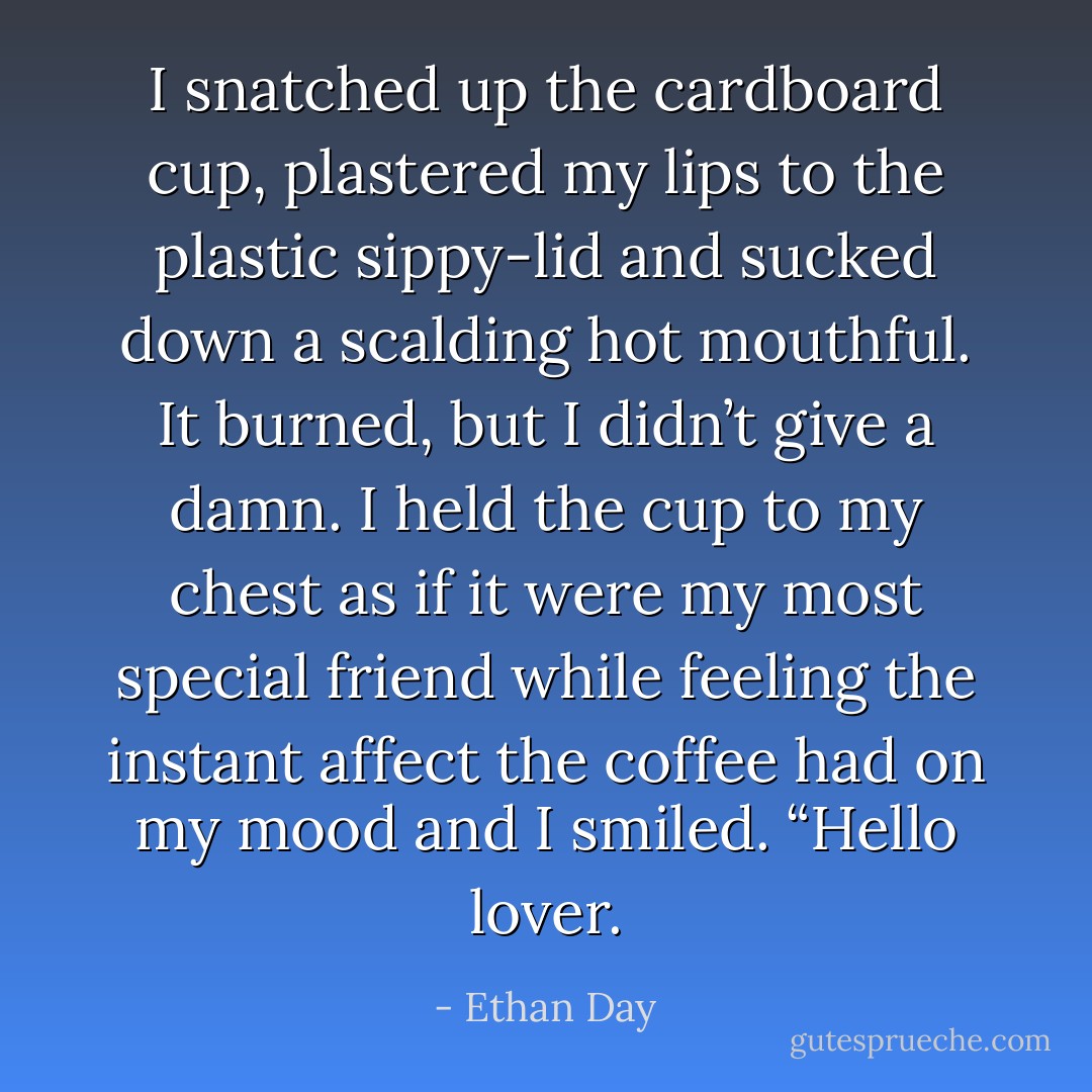 I snatched up the cardboard cup, plastered my lips to the plastic sippy-lid and sucked down a scalding hot mouthful. It burned, but I didn’t give a damn. I held the cup to my chest as if it were my most special friend while feeling the instant affect the coffee had on my mood and I smiled. “Hello lover. - Ethan Day