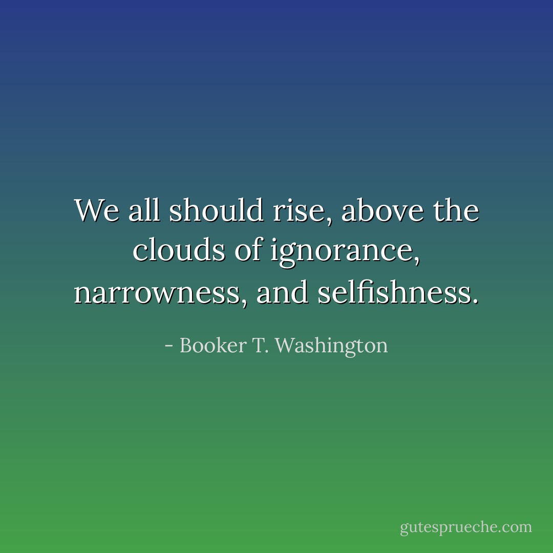 We all should rise, above the clouds of ignorance, narrowness, and selfishness. - Booker T. Washington