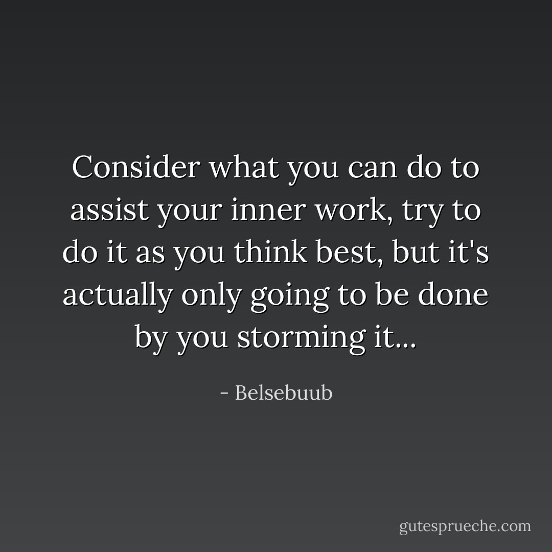 Consider what you can do to assist your inner work, try to do it as you think best, but it's actually only going to be done by you storming it... - Belsebuub