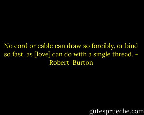 No cord or cable can draw so forcibly, or bind so fast, as [love] can do with a single thread. - Robert  Burton