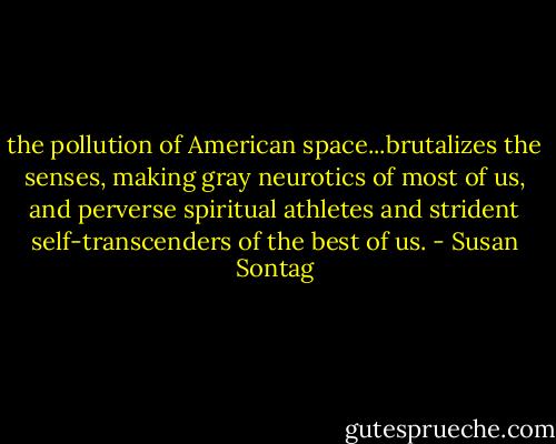 the pollution of American space...brutalizes the senses, making gray neurotics of most of us, and perverse spiritual athletes and strident self-transcenders of the best of us. - Susan Sontag