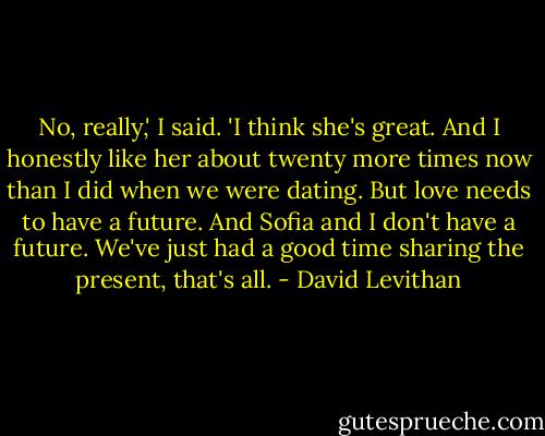 No, really,' I said. 'I think she's great. And I honestly like her about twenty more times now than I did when we were dating. But love needs to have a future. And Sofia and I don't have a future. We've just had a good time sharing the present, that's all. - David Levithan