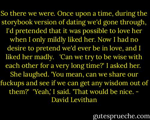 So there we were. Once upon a time, during the storybook version of dating we'd gone through, I'd pretended that it was possible to love her when I only mildly liked her. Now I had no desire to pretend we'd ever be in love, and I liked her madly. <br /><br />'Can we try to be wise with each other for a very long time?' I asked her.<br /><br />She laughed. 'You mean, can we share our fuckups and see if we can get any wisdom out of them?'<br /><br />'Yeah,' I said. 'That would be nice. - David Levithan